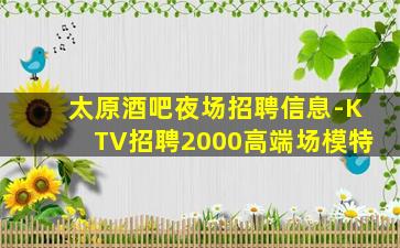 太原酒吧夜场招聘信息-KTV招聘2000高端场模特