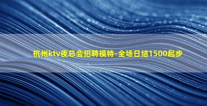 杭州ktv夜总会招聘模特-全场日结1500起步